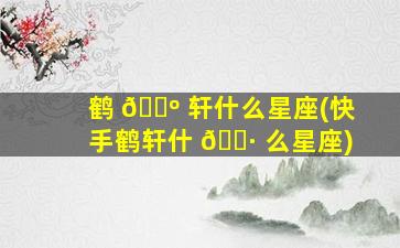 鹤 🌺 轩什么星座(快手鹤轩什 🕷 么星座)